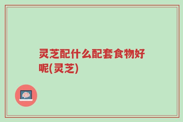 灵芝配什么配套食物好呢(灵芝)-第1张图片-超越 灵芝配什么配套食物好呢(灵芝)-第1张图片-超越