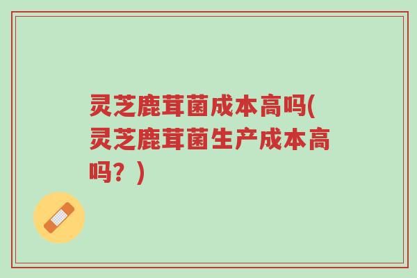 灵芝鹿茸菌成本高吗(灵芝鹿茸菌生产成本高吗?)-第1张图片-超越 灵芝鹿茸菌成本高吗(灵芝鹿茸菌生产成本高吗?)-第1张图片-超越