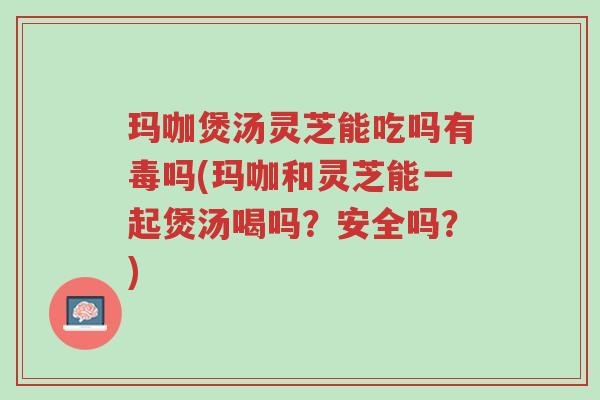 玛咖煲汤灵芝能吃吗有毒吗(玛咖和灵芝能一起煲汤喝吗?安全吗?)-第1张图片-超越 玛咖煲汤灵芝能吃吗有毒吗(玛咖和灵芝能一起煲汤喝吗?安全吗?)-第1张图片-超越