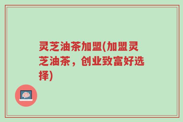 灵芝油茶加盟(加盟灵芝油茶，创业致富好选择)-第1张图片-超越