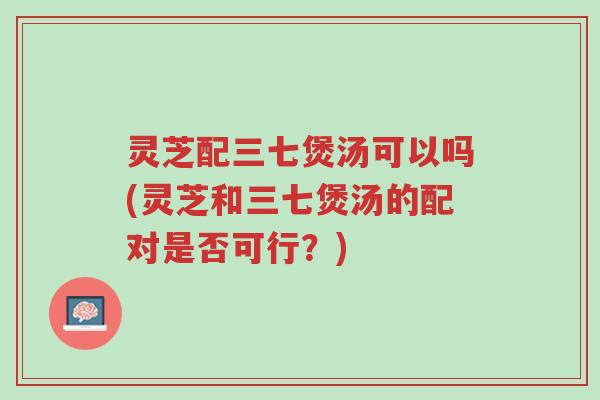 灵芝配三七煲汤可以吗(灵芝和三七煲汤的配对是否可行?)-第1张图片-超越 灵芝配三七煲汤可以吗(灵芝和三七煲汤的配对是否可行?)-第1张图片-超越