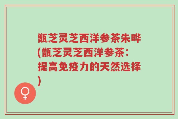 甑芝灵芝西洋参茶朱晔(甑芝灵芝西洋参茶：提高免疫力的天然选择)-第1张图片-超越
