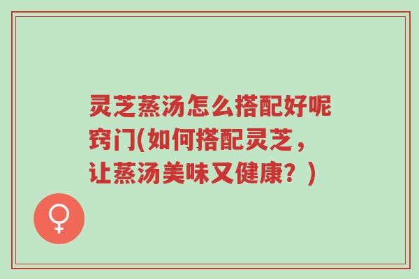 灵芝蒸汤怎么搭配好呢窍门(如何搭配灵芝,让蒸汤美味又健康?)-第1张图片-超越 灵芝蒸汤怎么搭配好呢窍门(如何搭配灵芝,让蒸汤美味又健康?)-第1张图片-超越