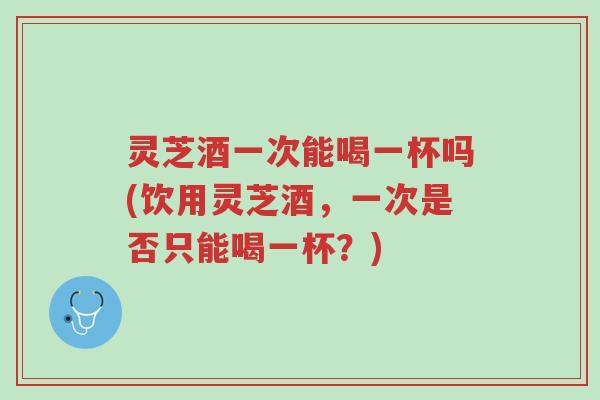 灵芝酒一次能喝一杯吗(饮用灵芝酒,一次是否只能喝一杯?)-第1张图片-超越 灵芝酒一次能喝一杯吗(饮用灵芝酒,一次是否只能喝一杯?)-第1张图片-超越