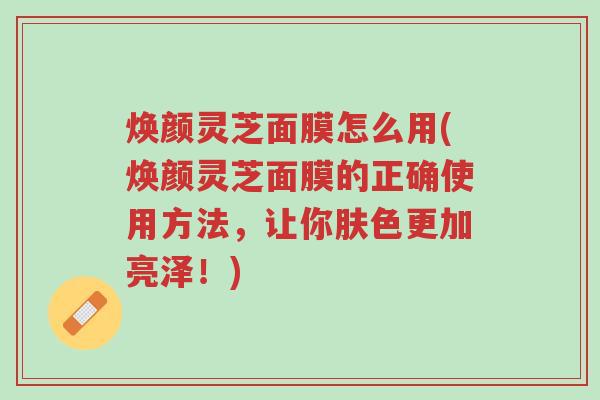焕颜灵芝面膜怎么用(焕颜灵芝面膜的正确使用方法,让你肤色更加亮泽!)-第1张图片-超越 焕颜灵芝面膜怎么用(焕颜灵芝面膜的正确使用方法,让你肤色更加亮泽!)-第1张图片-超越