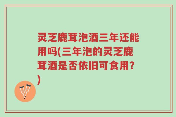 灵芝鹿茸泡酒三年还能用吗(三年泡的灵芝鹿茸酒是否依旧可食用?)-第1张图片-超越 灵芝鹿茸泡酒三年还能用吗(三年泡的灵芝鹿茸酒是否依旧可食用?)-第1张图片-超越