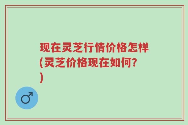 现在灵芝行情价格怎样(灵芝价格现在如何？)-第1张图片-超越