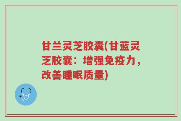 甘兰灵芝胶囊(甘蓝灵芝胶囊:增强免疫力,改善睡眠质量)-第1张图片-超越 甘兰灵芝胶囊(甘蓝灵芝胶囊:增强免疫力,改善睡眠质量)-第1张图片-超越