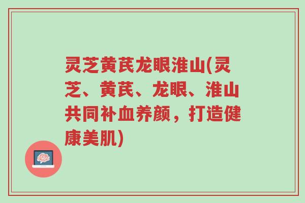 灵芝黄芪龙眼淮山(灵芝、黄芪、龙眼、淮山共同补血养颜,打造健康美肌)-第1张图片-超越 灵芝黄芪龙眼淮山(灵芝、黄芪、龙眼、淮山共同补血养颜,打造健康美肌)-第1张图片-超越