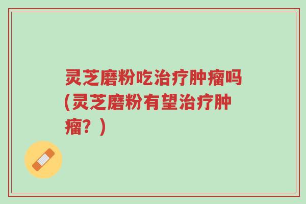 灵芝磨粉吃治疗肿瘤吗(灵芝磨粉有望治疗肿瘤?)-第1张图片-超越 灵芝磨粉吃治疗肿瘤吗(灵芝磨粉有望治疗肿瘤?)-第1张图片-超越