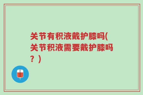 关节有积液戴护膝吗(关节积液需要戴护膝吗？)-第1张图片-超越