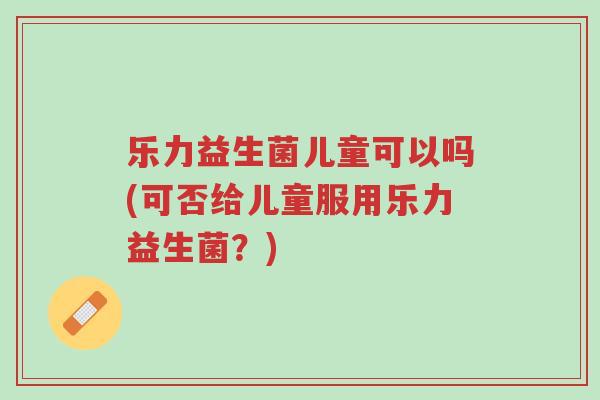 乐力益生菌儿童可以吗(可否给儿童服用乐力益生菌?)-第1张图片-超越 乐力益生菌儿童可以吗(可否给儿童服用乐力益生菌?)-第1张图片-超越