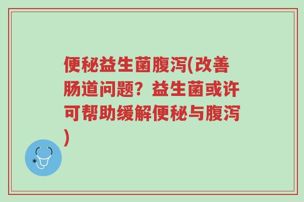便秘益生菌腹泻(改善肠道问题？益生菌或许可帮助缓解便秘与腹泻)-第1张图片-超越