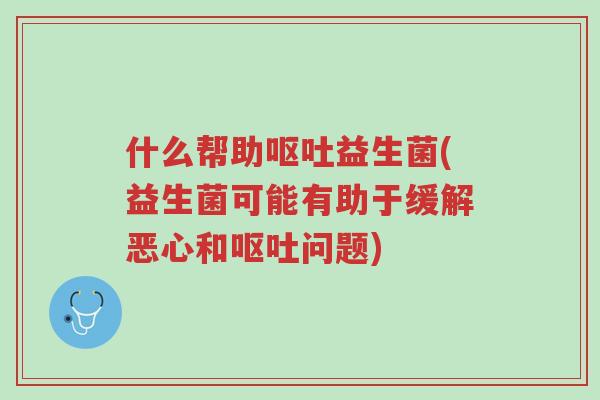 什么帮助呕吐益生菌(益生菌可能有助于缓解恶心和呕吐问题)-第1张图片-超越