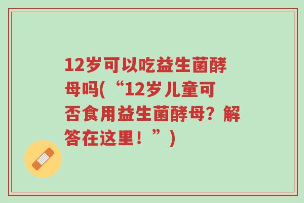 12岁可以吃益生菌酵母吗(“12岁儿童可否食用益生菌酵母?解答在这里!”)-第1张图片-超越 12岁可以吃益生菌酵母吗(“12岁儿童可否食用益生菌酵母?解答在这里!”)-第1张图片-超越
