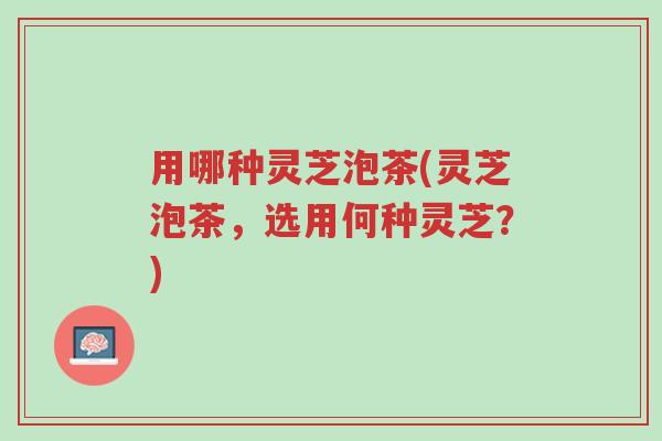 用哪种灵芝泡茶(灵芝泡茶,选用何种灵芝?)-第1张图片-超越 用哪种灵芝泡茶(灵芝泡茶,选用何种灵芝?)-第1张图片-超越