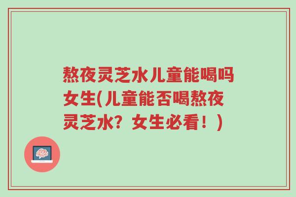 熬夜灵芝水儿童能喝吗女生(儿童能否喝熬夜灵芝水?女生必看!)-第1张图片-超越 熬夜灵芝水儿童能喝吗女生(儿童能否喝熬夜灵芝水?女生必看!)-第1张图片-超越