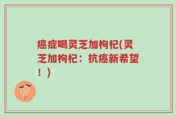 癌症喝灵芝加枸杞(灵芝加枸杞:抗癌新希望!)-第1张图片-超越 癌症喝灵芝加枸杞(灵芝加枸杞:抗癌新希望!)-第1张图片-超越
