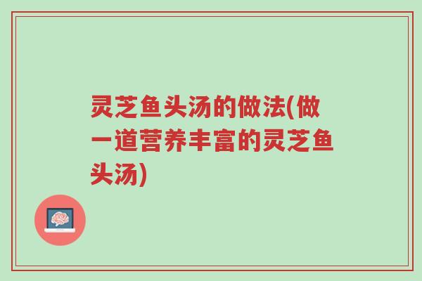 灵芝鱼头汤的做法(做一道营养丰富的灵芝鱼头汤)-第1张图片-超越 灵芝鱼头汤的做法(做一道营养丰富的灵芝鱼头汤)-第1张图片-超越