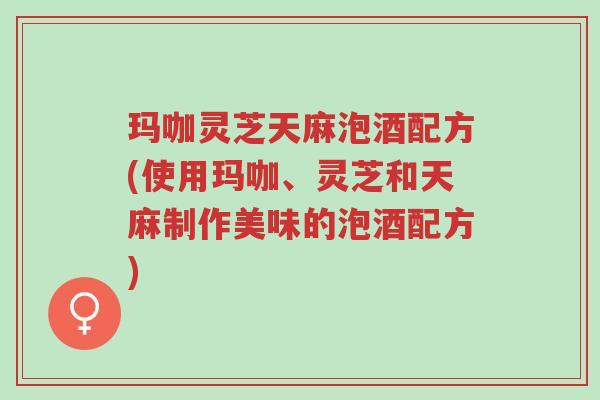 玛咖灵芝天麻泡酒配方(使用玛咖、灵芝和天麻制作美味的泡酒配方)-第1张图片-超越 玛咖灵芝天麻泡酒配方(使用玛咖、灵芝和天麻制作美味的泡酒配方)-第1张图片-超越