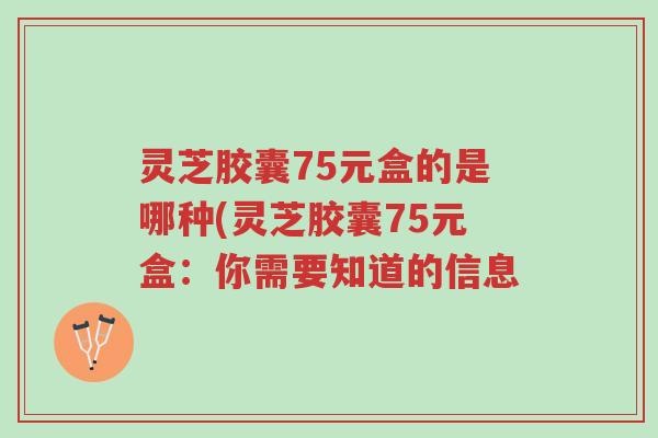 灵芝胶囊75元盒的是哪种(灵芝胶囊75元盒:你需要知道的信息-第1张图片-超越 灵芝胶囊75元盒的是哪种(灵芝胶囊75元盒:你需要知道的信息-第1张图片-超越