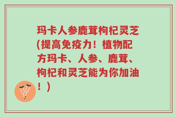 玛卡人参鹿茸枸杞灵芝(提高免疫力！植物配方玛卡、人参、鹿茸、枸杞和灵芝能为你加油！)-第1张图片-超越