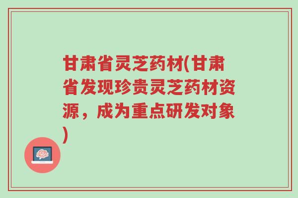 甘肃省灵芝药材(甘肃省发现珍贵灵芝药材资源,成为重点研发对象)-第1张图片-超越 甘肃省灵芝药材(甘肃省发现珍贵灵芝药材资源,成为重点研发对象)-第1张图片-超越