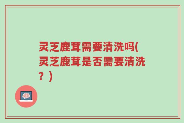 灵芝鹿茸需要清洗吗(灵芝鹿茸是否需要清洗？)-第1张图片-超越