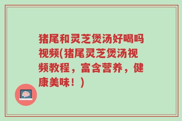 猪尾和灵芝煲汤好喝吗视频(猪尾灵芝煲汤视频教程,富含营养,健康美味!)-第1张图片-超越 猪尾和灵芝煲汤好喝吗视频(猪尾灵芝煲汤视频教程,富含营养,健康美味!)-第1张图片-超越