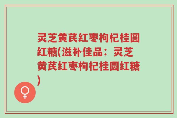 灵芝黄芪红枣枸杞桂圆红糖(滋补佳品：灵芝黄芪红枣枸杞桂圆红糖)-第1张图片-超越