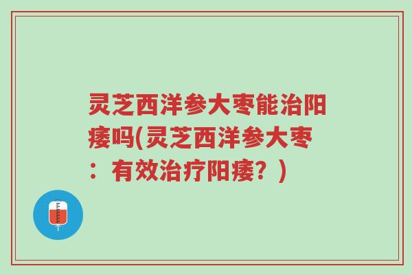 灵芝西洋参大枣能治阳痿吗(灵芝西洋参大枣:有效治疗阳痿?)-第1张图片-超越 灵芝西洋参大枣能治阳痿吗(灵芝西洋参大枣:有效治疗阳痿?)-第1张图片-超越