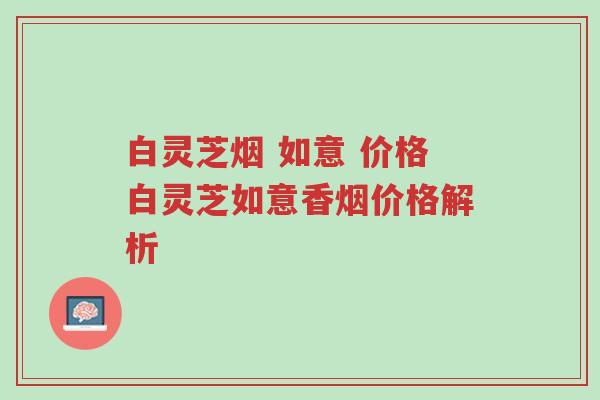 白灵芝烟 如意 价格白灵芝如意香烟价格解析-第1张图片-超越 白灵芝烟 如意 价格白灵芝如意香烟价格解析-第1张图片-超越