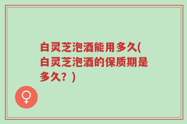 白灵芝泡酒能用多久(白灵芝泡酒的保质期是多久?)-第1张图片-超越 白灵芝泡酒能用多久(白灵芝泡酒的保质期是多久?)-第1张图片-超越