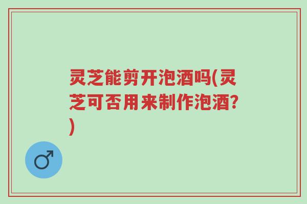 灵芝能剪开泡酒吗(灵芝可否用来制作泡酒?)-第1张图片-超越 灵芝能剪开泡酒吗(灵芝可否用来制作泡酒?)-第1张图片-超越