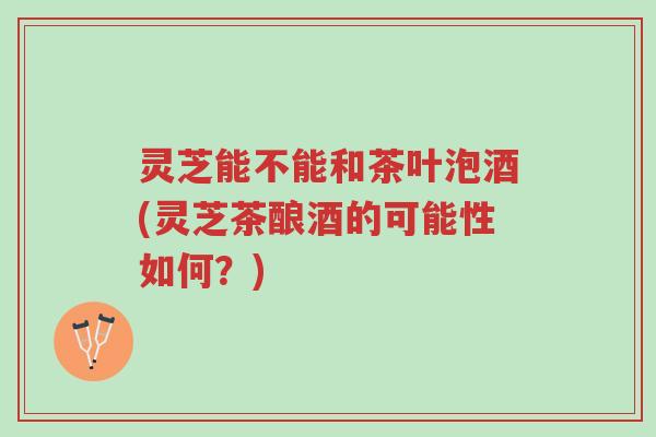 灵芝能不能和茶叶泡酒(灵芝茶酿酒的可能性如何?)-第1张图片-超越 灵芝能不能和茶叶泡酒(灵芝茶酿酒的可能性如何?)-第1张图片-超越