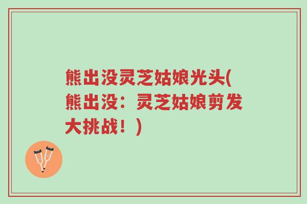 熊出没灵芝姑娘光头(熊出没:灵芝姑娘剪发大挑战!)-第1张图片-超越 熊出没灵芝姑娘光头(熊出没:灵芝姑娘剪发大挑战!)-第1张图片-超越