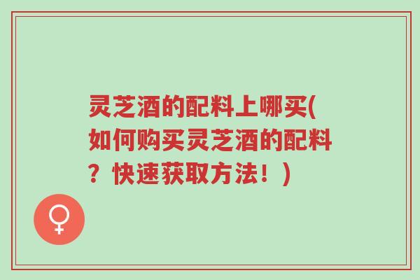 灵芝酒的配料上哪买(如何购买灵芝酒的配料?快速获取方法!)-第1张图片-超越 灵芝酒的配料上哪买(如何购买灵芝酒的配料?快速获取方法!)-第1张图片-超越