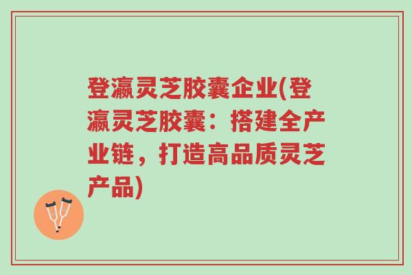 登瀛灵芝胶囊企业(登瀛灵芝胶囊：搭建全产业链，打造高品质灵芝产品)-第1张图片-超越