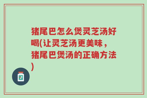 猪尾巴怎么煲灵芝汤好喝(让灵芝汤更美味,猪尾巴煲汤的正确方法)-第1张图片-超越 猪尾巴怎么煲灵芝汤好喝(让灵芝汤更美味,猪尾巴煲汤的正确方法)-第1张图片-超越