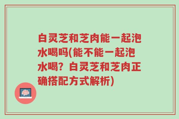 白灵芝和芝肉能一起泡水喝吗(能不能一起泡水喝？白灵芝和芝肉正确搭配方式解析)-第1张图片-超越