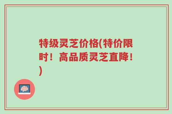 特级灵芝价格(特价限时!高品质灵芝直降!)-第1张图片-超越 特级灵芝价格(特价限时!高品质灵芝直降!)-第1张图片-超越