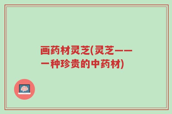 画药材灵芝(灵芝——一种珍贵的中药材)-第1张图片-超越 画药材灵芝(灵芝——一种珍贵的中药材)-第1张图片-超越