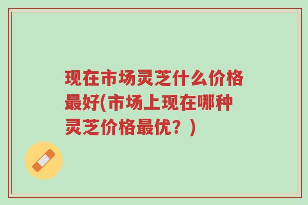 现在市场灵芝什么价格最好(市场上现在哪种灵芝价格最优?)-第1张图片-超越 现在市场灵芝什么价格最好(市场上现在哪种灵芝价格最优?)-第1张图片-超越
