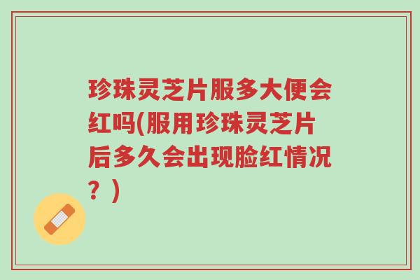 珍珠灵芝片服多大便会红吗(服用珍珠灵芝片后多久会出现脸红情况?)-第1张图片-超越 珍珠灵芝片服多大便会红吗(服用珍珠灵芝片后多久会出现脸红情况?)-第1张图片-超越