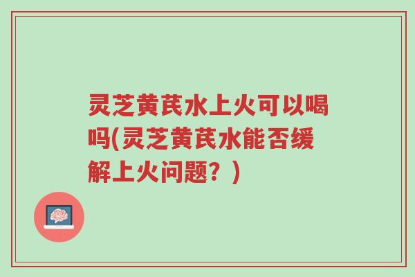 灵芝黄芪水上火可以喝吗(灵芝黄芪水能否缓解上火问题?)-第1张图片-超越 灵芝黄芪水上火可以喝吗(灵芝黄芪水能否缓解上火问题?)-第1张图片-超越