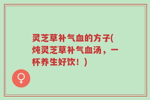 灵芝草补气血的方子(炖灵芝草补气血汤，一杯养生好饮！)-第1张图片-超越