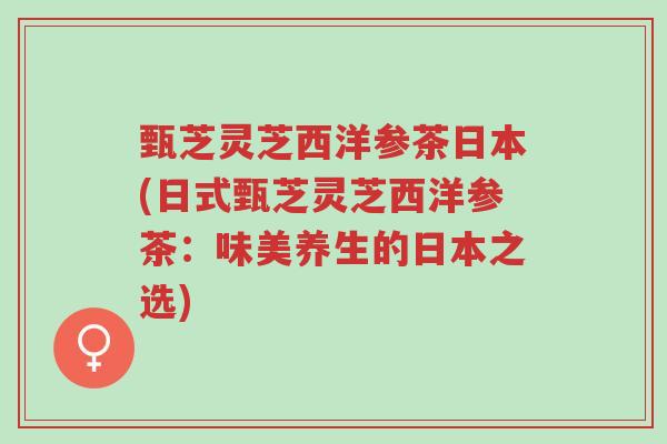 甄芝灵芝西洋参茶日本(日式甄芝灵芝西洋参茶:味美养生的日本之选)-第1张图片-超越 甄芝灵芝西洋参茶日本(日式甄芝灵芝西洋参茶:味美养生的日本之选)-第1张图片-超越