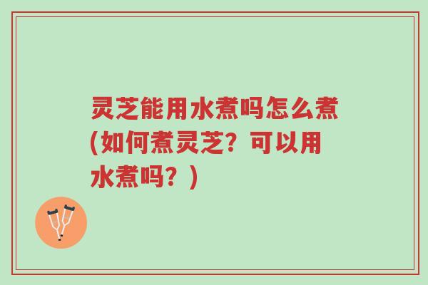 灵芝能用水煮吗怎么煮(如何煮灵芝?可以用水煮吗?)-第1张图片-超越 灵芝能用水煮吗怎么煮(如何煮灵芝?可以用水煮吗?)-第1张图片-超越