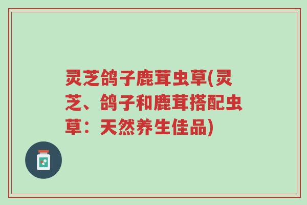 灵芝鸽子鹿茸虫草(灵芝、鸽子和鹿茸搭配虫草:天然养生佳品)-第1张图片-超越 灵芝鸽子鹿茸虫草(灵芝、鸽子和鹿茸搭配虫草:天然养生佳品)-第1张图片-超越