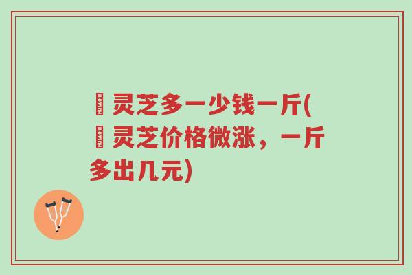 焄灵芝多一少钱一斤(焄灵芝价格微涨,一斤多出几元)-第1张图片-超越 焄灵芝多一少钱一斤(焄灵芝价格微涨,一斤多出几元)-第1张图片-超越